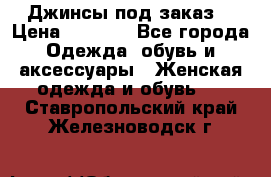 Джинсы под заказ. › Цена ­ 1 400 - Все города Одежда, обувь и аксессуары » Женская одежда и обувь   . Ставропольский край,Железноводск г.